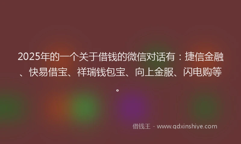 2025年的一个关于借钱的微信对话有：捷信金融、快易借宝、祥瑞钱包宝、向上金服、闪电购等。