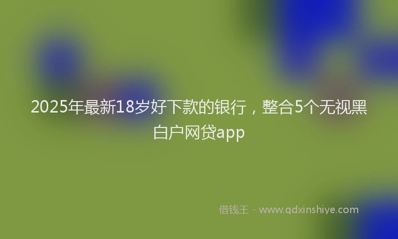 2025年最新18岁好下款的银行，整合5个无视黑白户网贷app