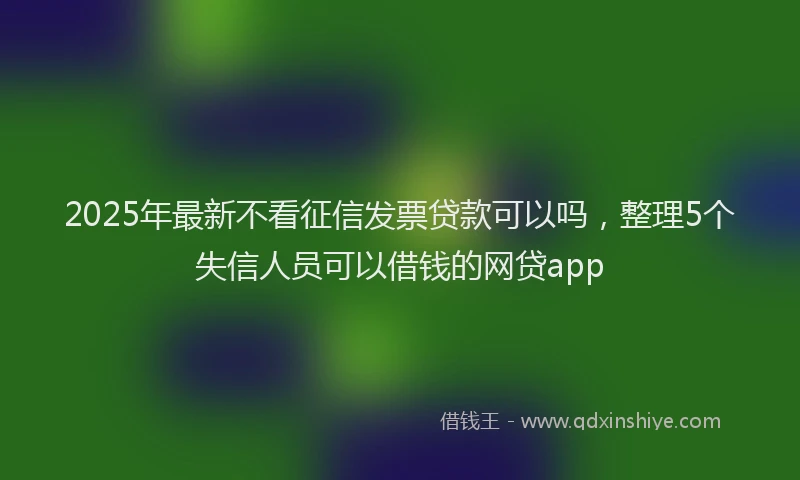 2025年最新不看征信发票贷款可以吗，整理5个失信人员可以借钱的网贷app