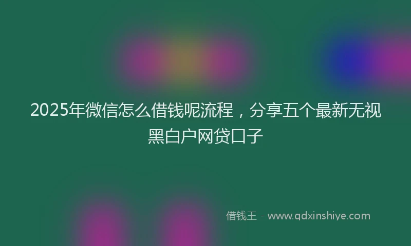 2025年微信怎么借钱呢流程，分享五个最新无视黑白户网贷口子