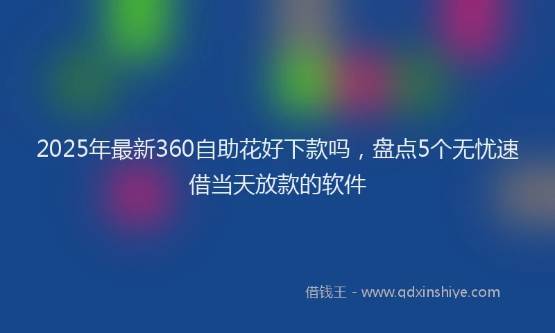 2025年最新360自助花好下款吗，盘点5个无忧速借当天放款的软件