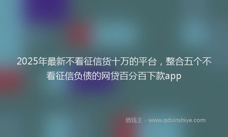2025年最新不看征信货十万的平台，整合五个不看征信负债的网贷百分百下款app