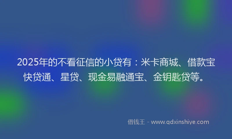 2025年的不看征信的小贷有：米卡商城、借款宝快贷通、星贷、现金易融通宝、金钥匙贷等。