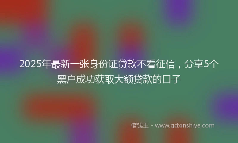 2025年最新一张身份证贷款不看征信，分享5个黑户成功获取大额贷款的口子