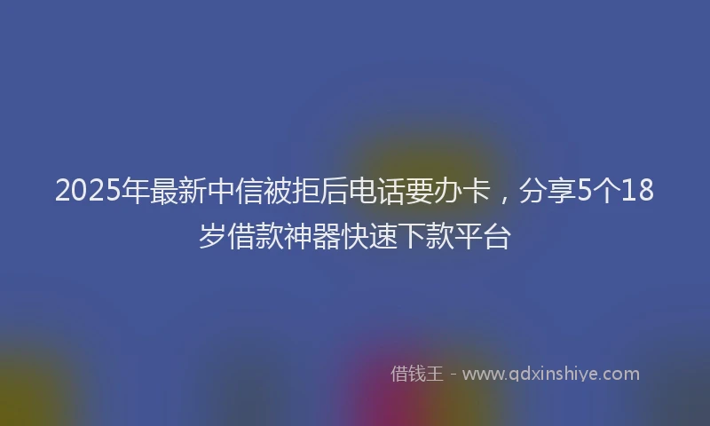 2025年最新中信被拒后电话要办卡，分享5个18岁借款神器快速下款平台