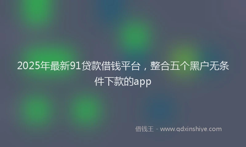2025年最新91贷款借钱平台，整合五个黑户无条件下款的app