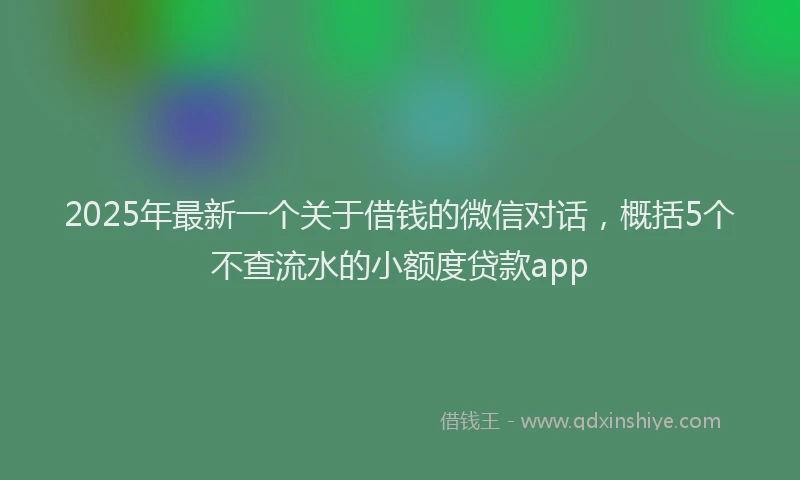 2025年最新一个关于借钱的微信对话，概括5个不查流水的小额度贷款app