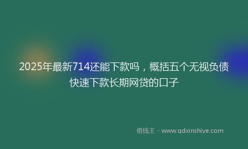 2025年最新714还能下款吗，概括五个无视负债快速下款长期网贷的口子