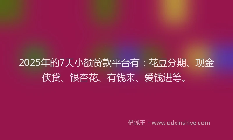 2025年的7天小额贷款平台有：花豆分期、现金侠贷、银杏花、有钱来、爱钱进等。