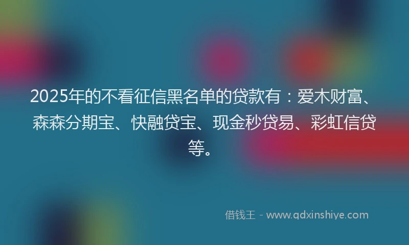 2025年的不看征信黑名单的贷款有：爱木财富、森森分期宝、快融贷宝、现金秒贷易、彩虹信贷等。