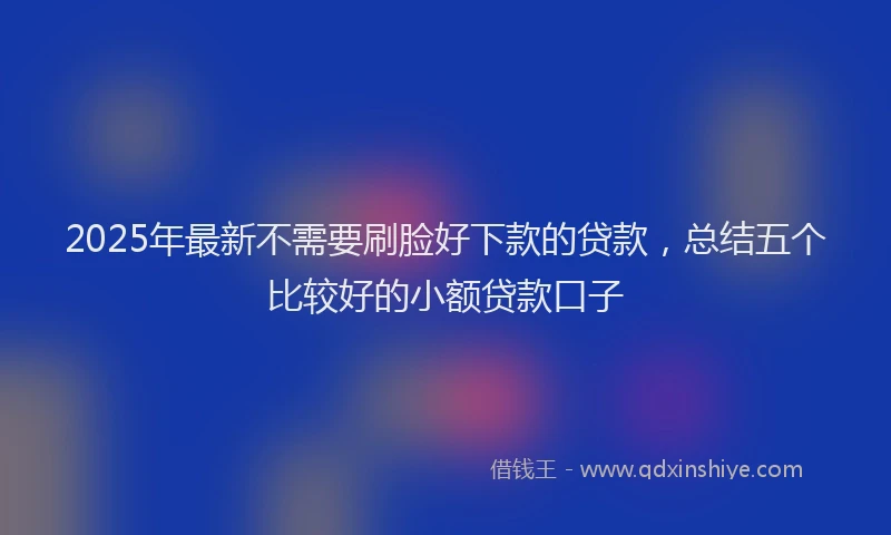 2025年最新不需要刷脸好下款的贷款，总结五个比较好的小额贷款口子