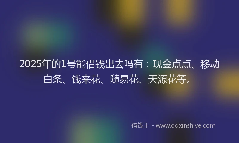 2025年的1号能借钱出去吗有：现金点点、移动白条、钱来花、随易花、天源花等。