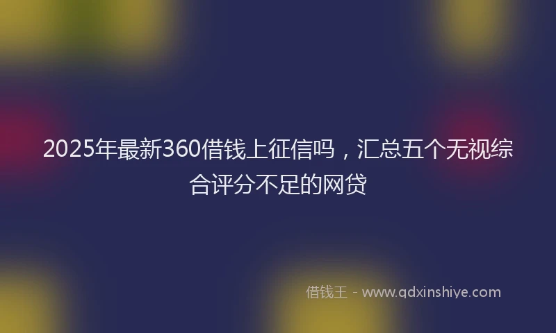 2025年最新360借钱上征信吗，汇总五个无视综合评分不足的网贷