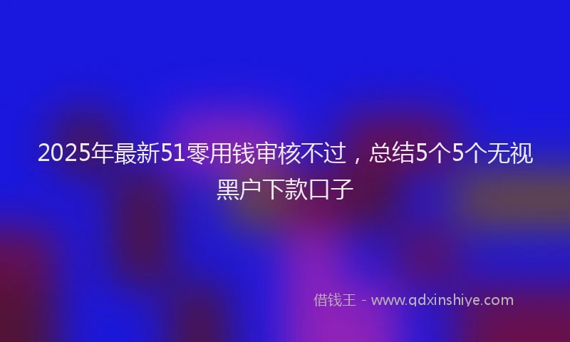 2025年最新51零用钱审核不过，总结5个5个无视黑户下款口子