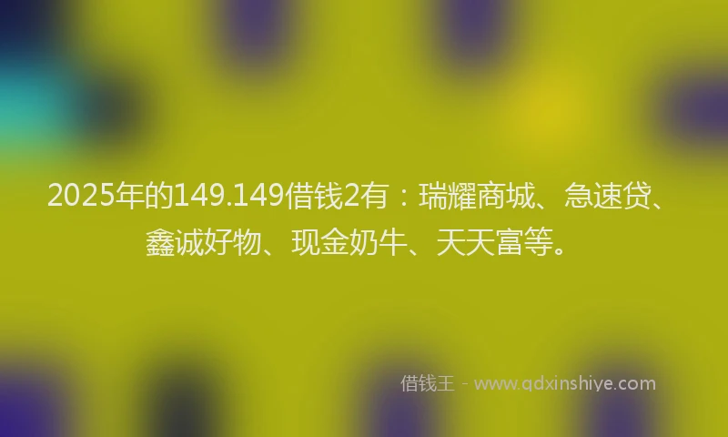 2025年的149.149借钱2有：瑞耀商城、急速贷、鑫诚好物、现金奶牛、天天富等。