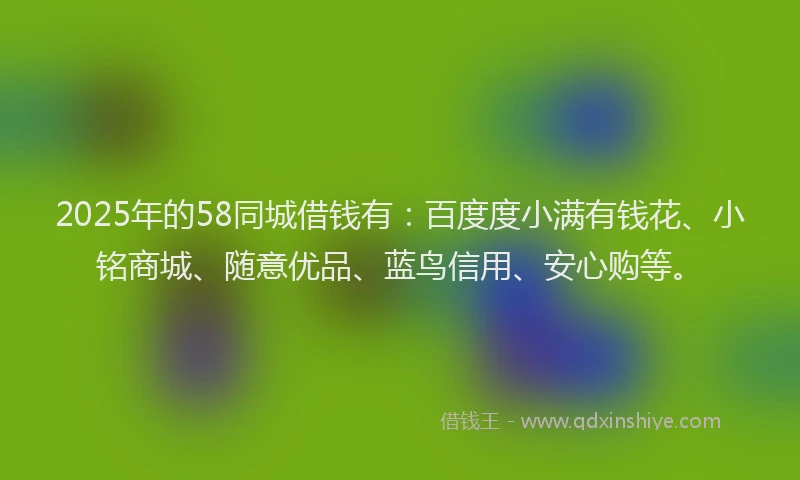 2025年的58同城借钱有：百度度小满有钱花、小铭商城、随意优品、蓝鸟信用、安心购等。