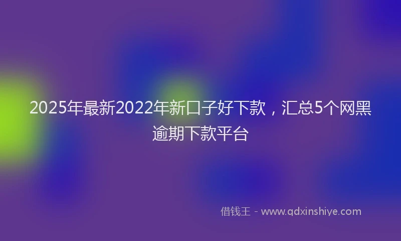 2025年最新2022年新口子好下款，汇总5个网黑逾期下款平台