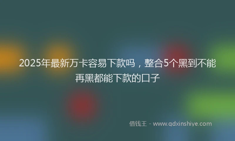 2025年最新万卡容易下款吗，整合5个黑到不能再黑都能下款的口子