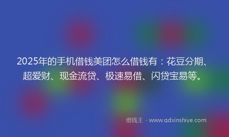 2025年的手机借钱美团怎么借钱有：花豆分期、超爱财、现金流贷、极速易借、闪贷宝易等。