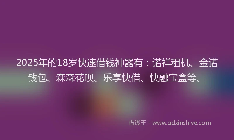 2025年的18岁快速借钱神器有：诺祥租机、金诺钱包、森森花呗、乐享快借、快融宝盒等。