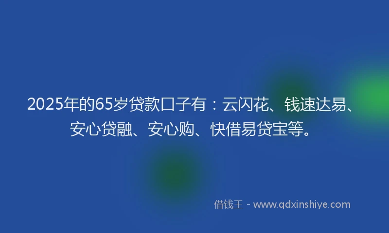 2025年的65岁贷款口子有：云闪花、钱速达易、安心贷融、安心购、快借易贷宝等。