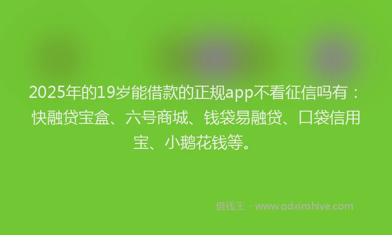 2025年的19岁能借款的正规app不看征信吗有：快融贷宝盒、六号商城、钱袋易融贷、口袋信用宝、小鹅花钱等。
