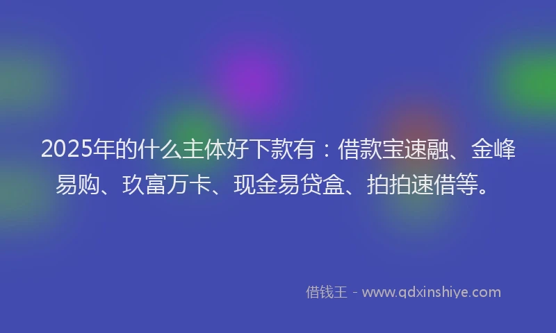 2025年的什么主体好下款有：借款宝速融、金峰易购、玖富万卡、现金易贷盒、拍拍速借等。