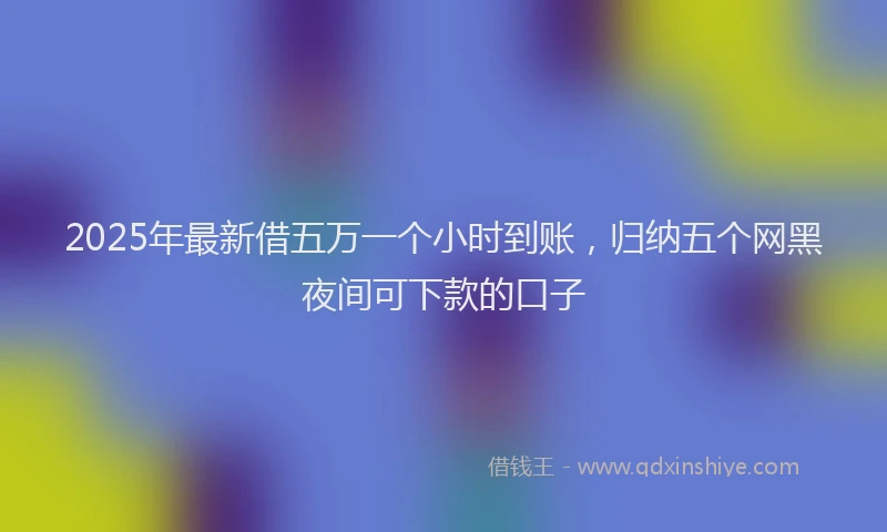 2025年最新借五万一个小时到账，归纳五个网黑夜间可下款的口子