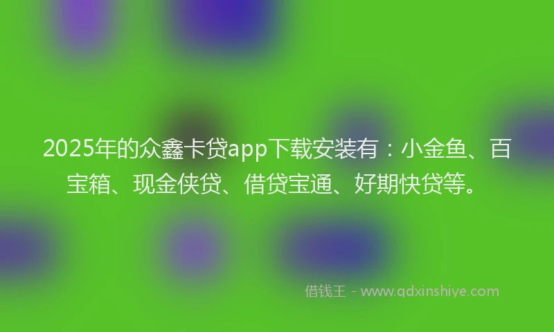 2025年的众鑫卡贷app下载安装有：小金鱼、百宝箱、现金侠贷、借贷宝通、好期快贷等。