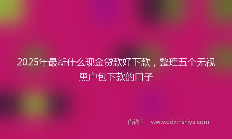 2025年最新什么现金贷款好下款，整理五个无视黑户包下款的口子