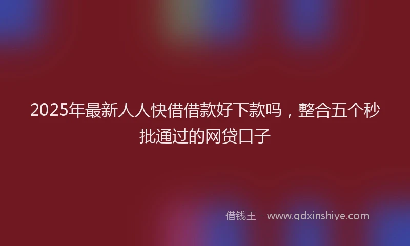 2025年最新人人快借借款好下款吗，整合五个秒批通过的网贷口子