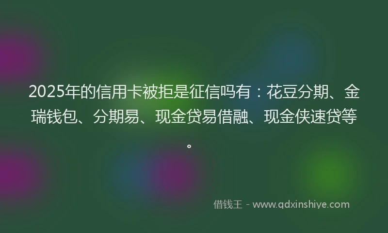 2025年的信用卡被拒是征信吗有：花豆分期、金瑞钱包、分期易、现金贷易借融、现金侠速贷等。