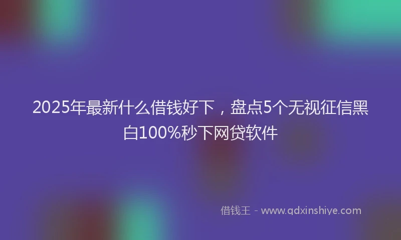2025年最新什么借钱好下，盘点5个无视征信黑白100%秒下网贷软件