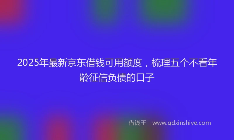 2025年最新京东借钱可用额度，梳理五个不看年龄征信负债的口子
