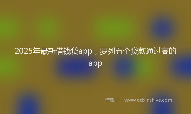 2025年最新借钱贷app，罗列五个贷款通过高的app