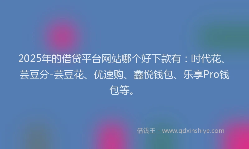 2025年的借贷平台网站哪个好下款有：时代花、芸豆分-芸豆花、优速购、鑫悦钱包、乐享Pro钱包等。
