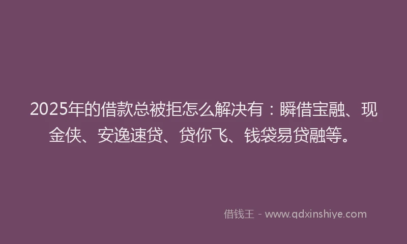 2025年的借款总被拒怎么解决有：瞬借宝融、现金侠、安逸速贷、贷你飞、钱袋易贷融等。