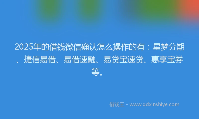 2025年的借钱微信确认怎么操作的有：星梦分期、捷信易借、易借速融、易贷宝速贷、惠享宝券等。