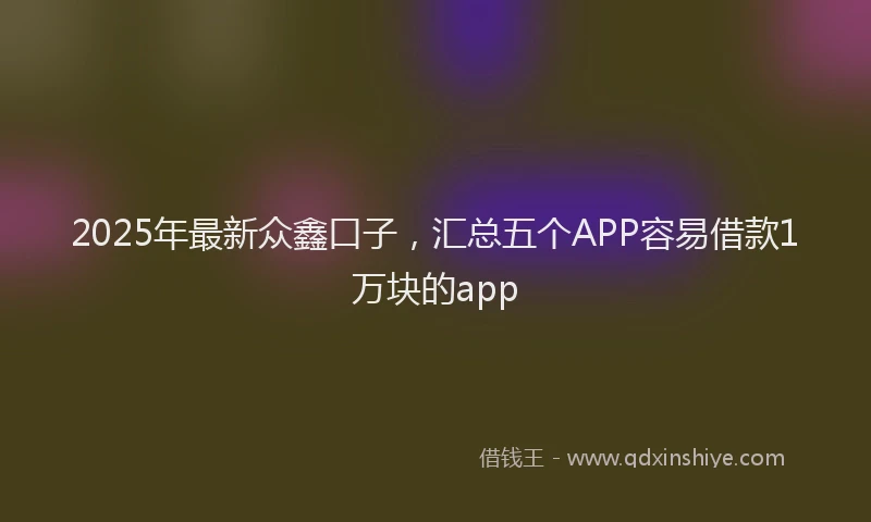 2025年最新众鑫口子，汇总五个APP容易借款1万块的app
