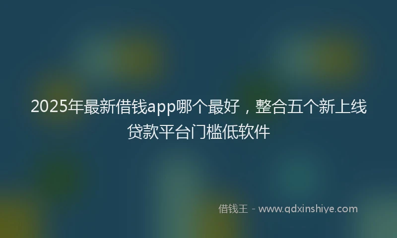 2025年最新借钱app哪个最好，整合五个新上线贷款平台门槛低软件