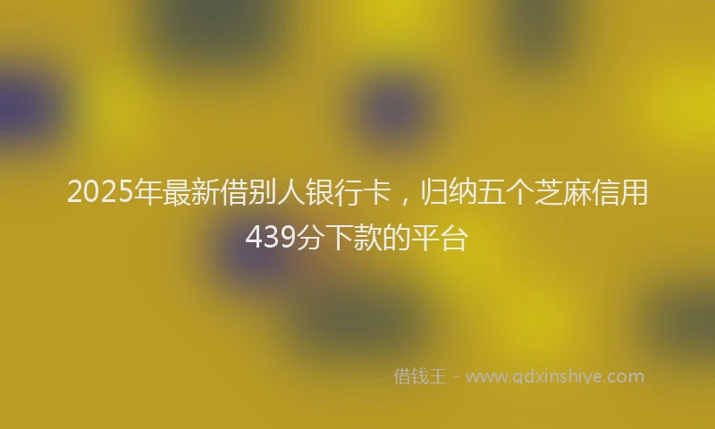2025年最新借别人银行卡，归纳五个芝麻信用439分下款的平台
