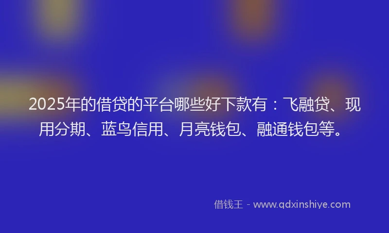 2025年的借贷的平台哪些好下款有：飞融贷、现用分期、蓝鸟信用、月亮钱包、融通钱包等。