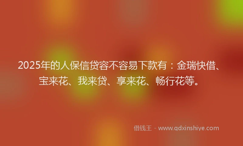 2025年的人保信贷容不容易下款有：金瑞快借、宝来花、我来贷、享来花、畅行花等。