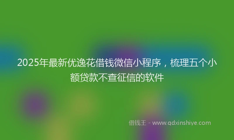 2025年最新优逸花借钱微信小程序，梳理五个小额贷款不查征信的软件