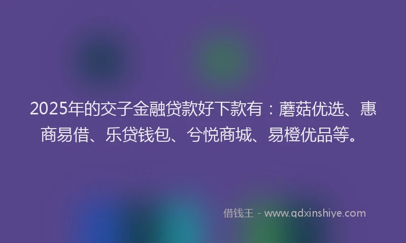 2025年的交子金融贷款好下款有：蘑菇优选、惠商易借、乐贷钱包、兮悦商城、易橙优品等。