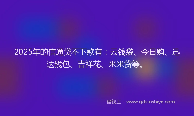 2025年的信通贷不下款有：云钱袋、今日购、迅达钱包、吉祥花、米米贷等。