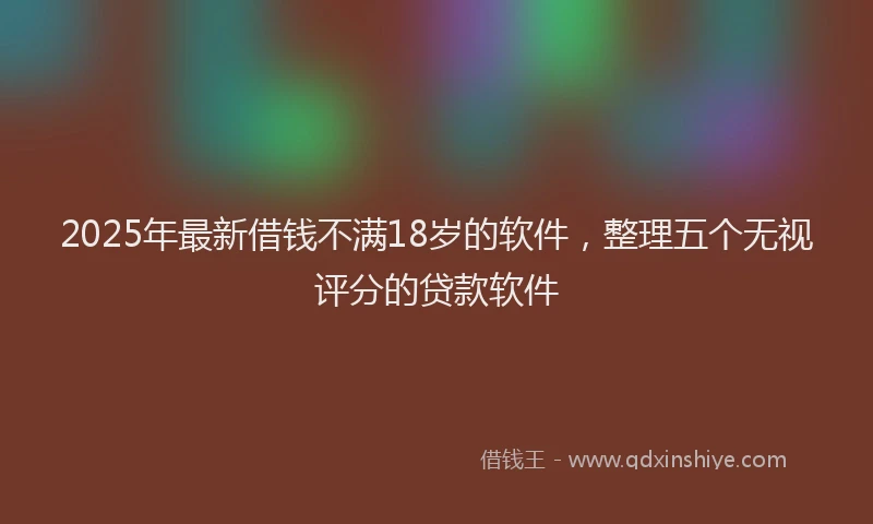 2025年最新借钱不满18岁的软件，整理五个无视评分的贷款软件