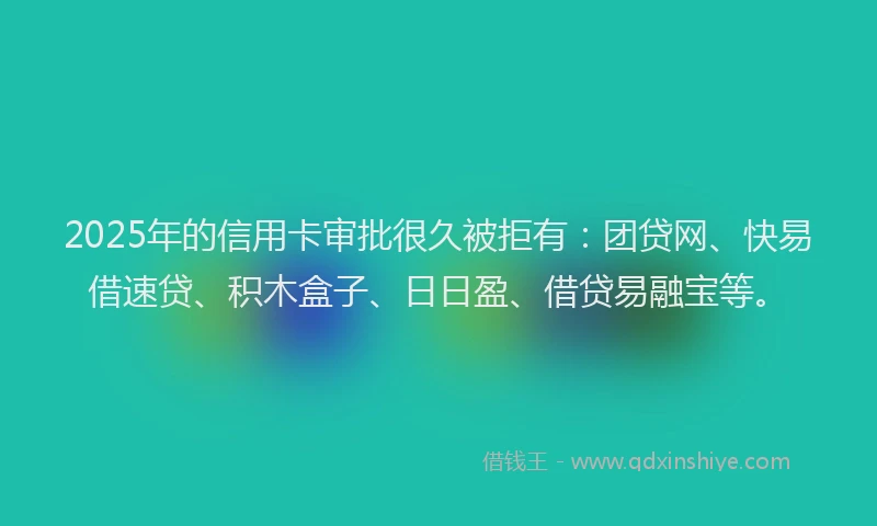 2025年的信用卡审批很久被拒有：团贷网、快易借速贷、积木盒子、日日盈、借贷易融宝等。