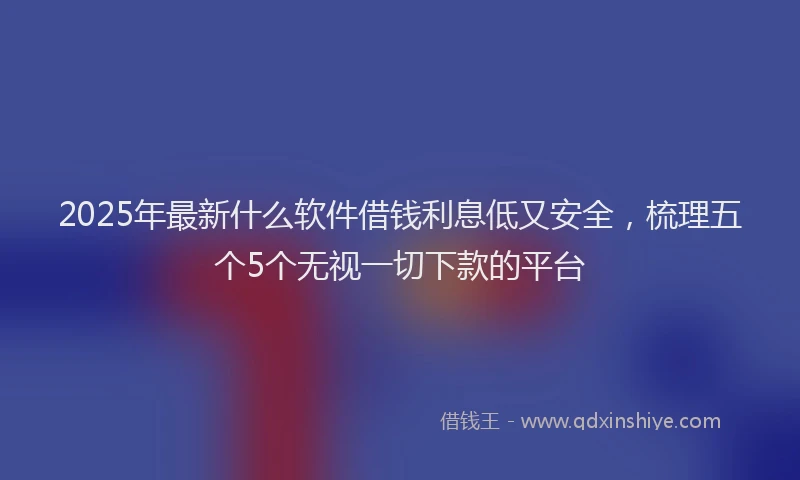 2025年最新什么软件借钱利息低又安全，梳理五个5个无视一切下款的平台