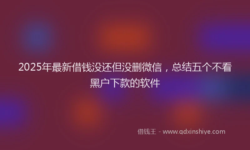 2025年最新借钱没还但没删微信，总结五个不看黑户下款的软件